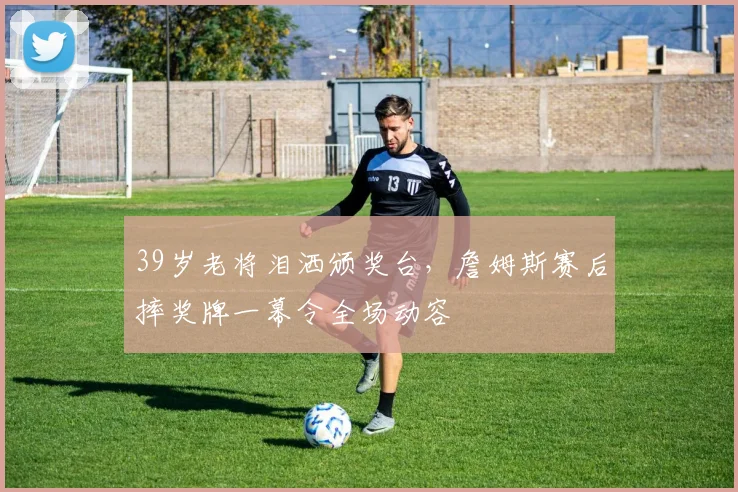 39岁老将泪洒颁奖台,詹姆斯赛后摔